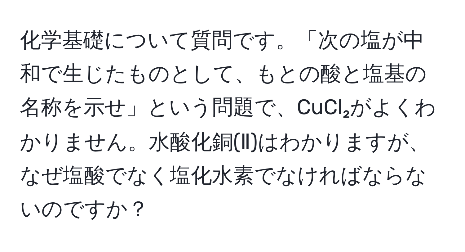 化学基礎について質問です。「次の塩が中和で生じたものとして、もとの酸と塩基の名称を示せ」という問題で、CuCl₂がよくわかりません。水酸化銅(Ⅱ)はわかりますが、なぜ塩酸でなく塩化水素でなければならないのですか？