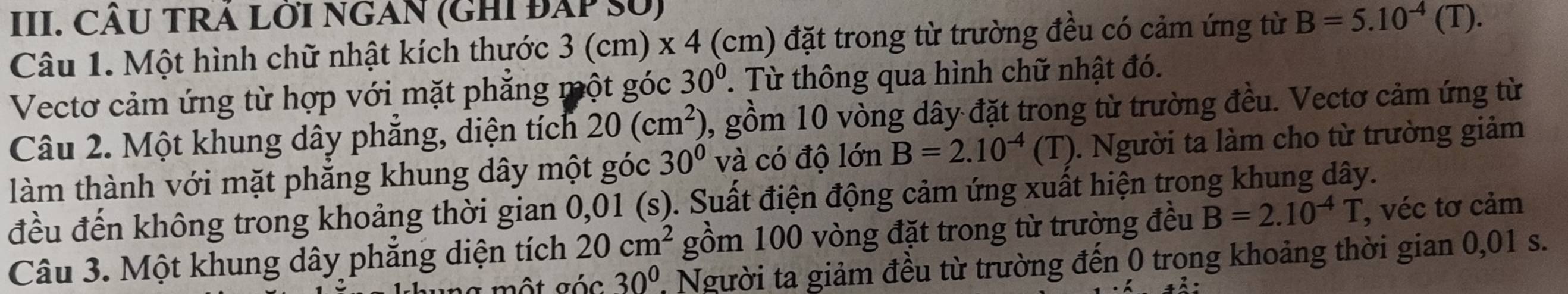 CÂU TRÁ LỜI NGAN (GHI ĐAP số) 
Câu 1. Một hình chữ nhật kích thước 3 (cm) x 4 (cm) đặt trong từ trường đều có cảm ứng từ B=5.10^(-4)(T). 
Vectơ cảm ứng từ hợp với mặt phẳng một góc 30°. Từ thông qua hình chữ nhật đó. 
Câu 2. Một khung dây phẳng, diện tích 20(cm^2) , gồm 10 vòng dây đặt trong từ trường đều. Vectơ cảm ứng từ 
làm thành với mặt phẳng khung dây một góc 30° và có độ lớn B=2.10^(-4)(T). Người ta làm cho từ trường giảm 
đều đến không trong khoảng thời gian 0,01 (s). Suất điện động cảm ứng xuất hiện trong khung dây. 
Câu 3. Một khung dây phẳng diện tích 20cm^2 gồm 100 vòng đặt trong từ trường đều B=2.10^(-4)T , véc tơ cảm 
một gác 30^0 Người ta giảm đều từ trường đến 0 trong khoảng thời gian 0,01 s.