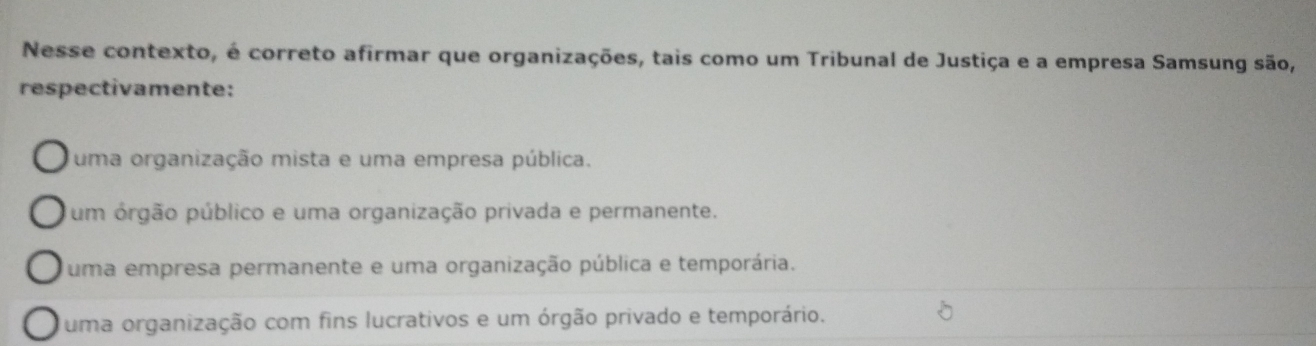 Nesse contexto, é correto afirmar que organizações, tais como um Tribunal de Justiça e a empresa Samsung são,
respectivamente:
uma organização mista e uma empresa pública.
um órgão público e uma organização privada e permanente.
uma empresa permanente e uma organização pública e temporária.
uma organização com fins lucrativos e um órgão privado e temporário.