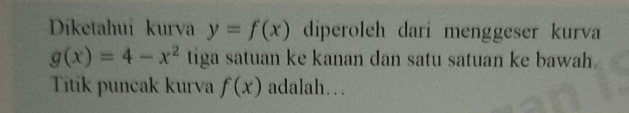 Diketahui kurva y=f(x) diperoleh dari menggeser kurva
g(x)=4-x^2 tiga satuan ke kanan dan satu satuan ke bawah . 
Titik puncak kurva f(x) adalah…