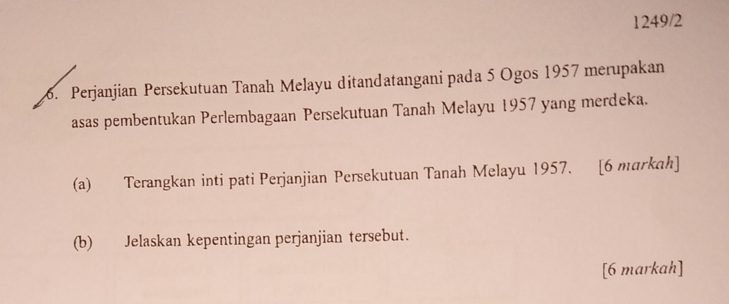 1249/2 
6. Perjanjian Persekutuan Tanah Melayu ditandatangani pada 5 Ogos 1957 merupakan 
asas pembentukan Perlembagaan Persekutuan Tanah Melayu 1957 yang merdeka. 
(a) Terangkan inti pati Perjanjian Persekutuan Tanah Melayu 1957. [6 markah] 
(b) Jelaskan kepentingan perjanjian tersebut. 
[6 markah]