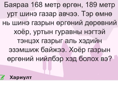 Баяраа 168 метр θргθн, 189 метр 
урт шинэ газар авчээ. Тэр емне 
Ηь Шинэ газрын Θргθний дΘрθвний 
χоёр, уртын гуравныι нэгтэй 
Τэнцэх газрыг аль хэдийн 
9зэмшиж байжээ. Χоёр газрын 
Θргений нийлбэр хэд болох вэ? 
Χариулт