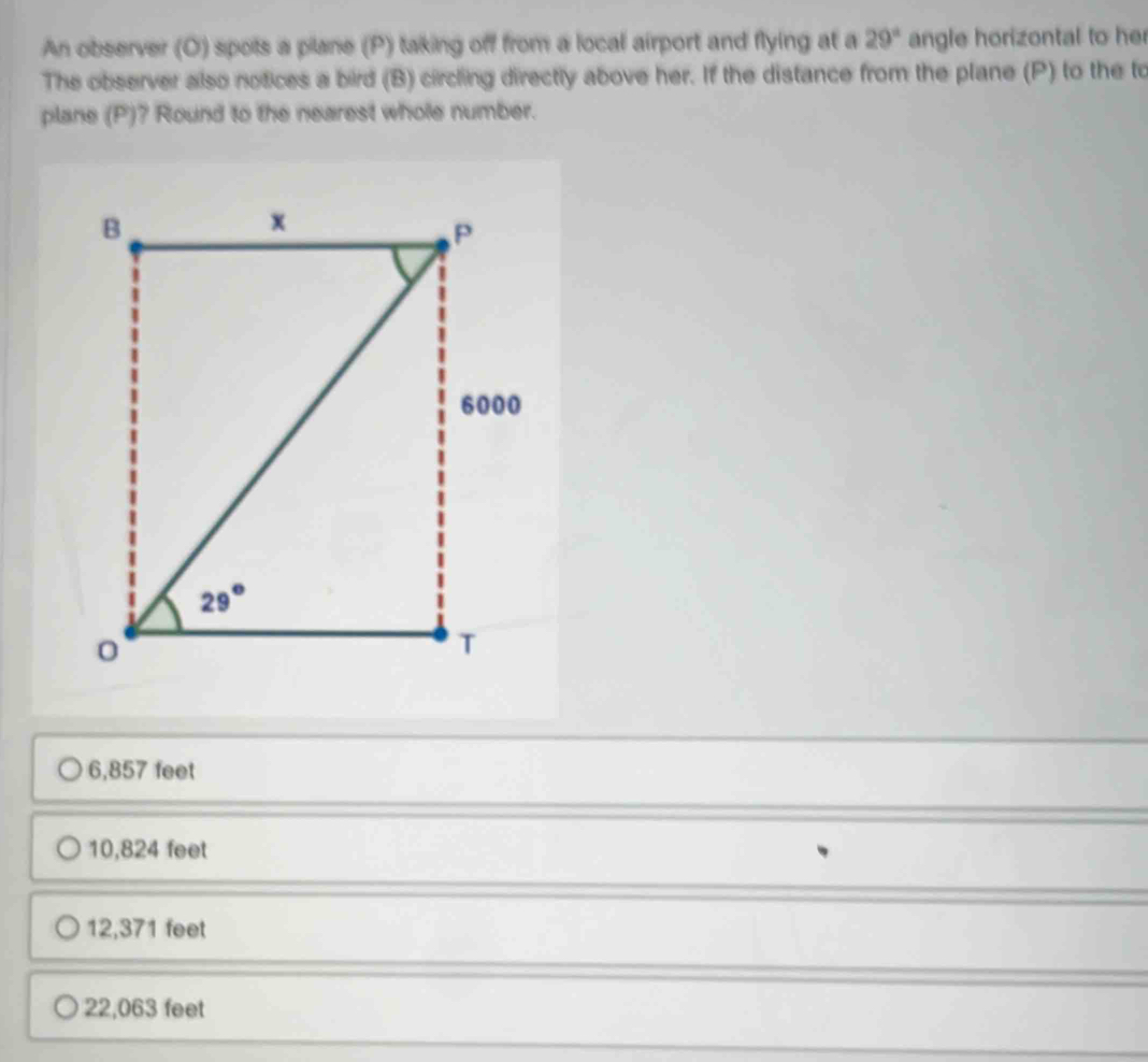 An observer (O) spots a plane (P) taking off from a local airport and flying at a 29° angle horizontal to her
The observer also notices a bird (B) circling directly above her. If the distance from the plane (P) to the to
plane (P)? Round to the nearest whole number.
6,857 feet
10,824 feet
12,371 feet
22,063 feet