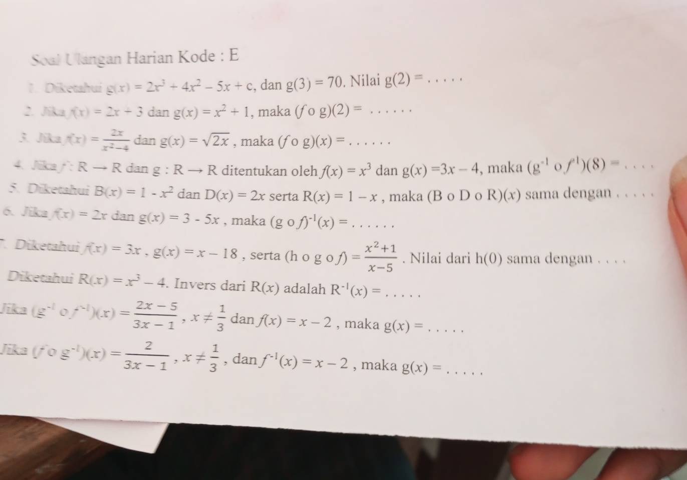 Soal Ulangan Harian Kode : E
1. Diketahui g(x)=2x^3+4x^2-5x+c , dan g(3)=70. Nilai g(2)= _
2. Jika f(x)=2x+3 dan g(x)=x^2+1 , maka (fcirc g)(2)= _
3. Jika f(x)= 2x/x^2-4  dan g(x)=sqrt(2x) , maka (fcirc g)(x)= _
4. Jika f:Rto R dan g:Rto R ditentukan oleh f(x)=x^3 dan g(x)=3x-4 , maka (g^(-1) O f^1)(8)=...
5. Diketahui B(x)=1-x^2 dan D(x)=2x serta R(x)=1-x , maka (B o D o R)(x) ) sama dengan . . . . .
6. Jika f(x)=2x dan g(x)=3-5x , maka (gcirc f)^-1(x)=... _
Diketahui f(x)=3x,g(x)=x-18 , serta (hcirc gcirc f)= (x^2+1)/x-5 . Nilai dari h(0) sama dengan . . . .
Diketahui R(x)=x^3-4. Invers dari R(x) adalah R^(-1)(x)=...
Jika (g^(-1) f^(-1))(x)= (2x-5)/3x-1 ,x!=  1/3 danf(x)=x-2 , maka g(x)=... _
Jika (fcirc g^(-1))(x)= 2/3x-1 ,x!=  1/3  , dan f^(-1)(x)=x-2 , maka g(x)=... _