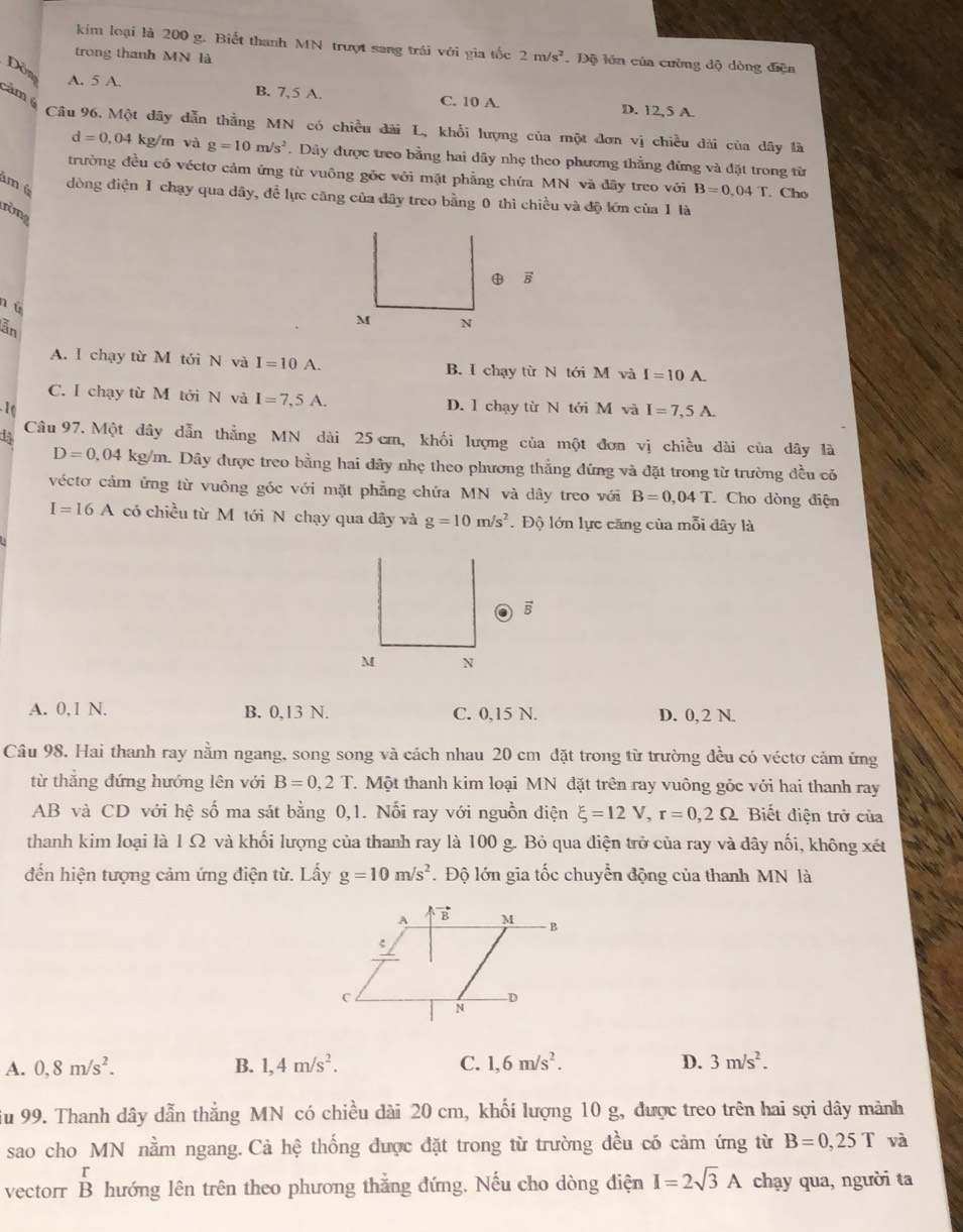 kim loại là 200 g. Biết thanh MN trượt sang trái với gia tốc 2m/s^2. Độ lớn của cường độ dòng điện
trong thanh MN là
Dòn
A. 5 A. B. 7,5 A. C. 10 A. D. 12,5 A.
cảm  Câu 96. Một dây dẫn thằng MN có chiều đài L, khổi lượng của một đơn vị chiều dài của dây là
d=0,04 4 kg/m và g=10m/s^2. Dây được treo bằng hai dây nhẹ theo phương thằng đứng và đặt trong từ
trường đều có véctơ cảm ứng từ vuông gốc với mặt phẳng chứa MN và đãy treo với B=0.04T. Cho
m é dòng điện I chạy qua dây, đề lực căng của đây treo bằng 0 thì chiều và độ lớn của 1 là
ròng
n ú
lẫn
M N
A. l chạy từ M tới N và I=10 A. B. I chạy từ N tới M và I=10A.
C. I chạy từ M tới N và I=7,5A. D. l chạy từ N tới M và I=7,5A.

Câu 97. Một đây dẫn thẳng MN dài 25 cm, khối lượng của một đơn vị chiều dài của dây là
D=0,04kg/n m. Dây được treo bằng hai dây nhẹ theo phương thẳng đứng và đặt trong từ trường đều có
véctơ cảm ứng từ vuông góc với mặt phẳng chứa MN và dây treo với B=0,04T. Cho dòng điện
I=16A có chiều từ Mô tới N chạy qua dây và g=10m/s^2. Độ lớn lực căng của mỗi đây là
vector B
A. 0,1 N. B. 0,13 N. C. 0,15 N. D. 0, 2 N.
Câu 98. Hai thanh ray nằm ngang, song song và cách nhau 20 cm đặt trong từ trường đều có véctơ cảm ứng
từ thẳng đứng hướng lên với B=0,2T. Một thanh kim loại MN đặt trên ray vuông góc với hai thanh ray
AB và CD với hệ số ma sát bằng 0,1. Nối ray với nguồn điện xi =12V,r=0,2Omega Bết điện trở của
thanh kim loại là 1 Ω và khối lượng của thanh ray là 100 g. Bỏ qua điện trở của ray và dây nối, không xét
đến hiện tượng cảm ứng điện từ. Lấy g=10m/s^2. Độ lớn gia tốc chuyển động của thanh MN là
A. 0,8m/s^2. B. 1,4m/s^2. C. 1,6m/s^2. D. 3m/s^2.
iu 99. Thanh dây dẫn thẳng MN có chiều dài 20 cm, khối lượng 10 g, được treo trên hai sợi dây mảnh
sao cho MN nằm ngang. Cả hệ thống được đặt trong từ trường đều có cảm ứng từ B=0,25T và
r
vectorr B hướng lên trên theo phương thẳng đứng. Nếu cho dòng điện I=2sqrt(3)A chạy qua, người ta