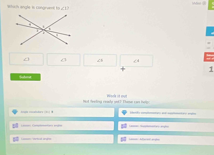 Video ( 
Which angle is congruent to ∠ 1 ? 
0 
Seau
∠ 3 out ol
∠ 5
∠ 6
∠ 4
+ 
1 
Submit 
Work it out 
Not feeling ready yet? These can help: 
Angle vocabulary 81 Identify complementary and supplementary angles 
Lesson: Complementary angles Lesson: Supplementary angles 
Lesson: Vertical angles Lesson: Adjacent arigles