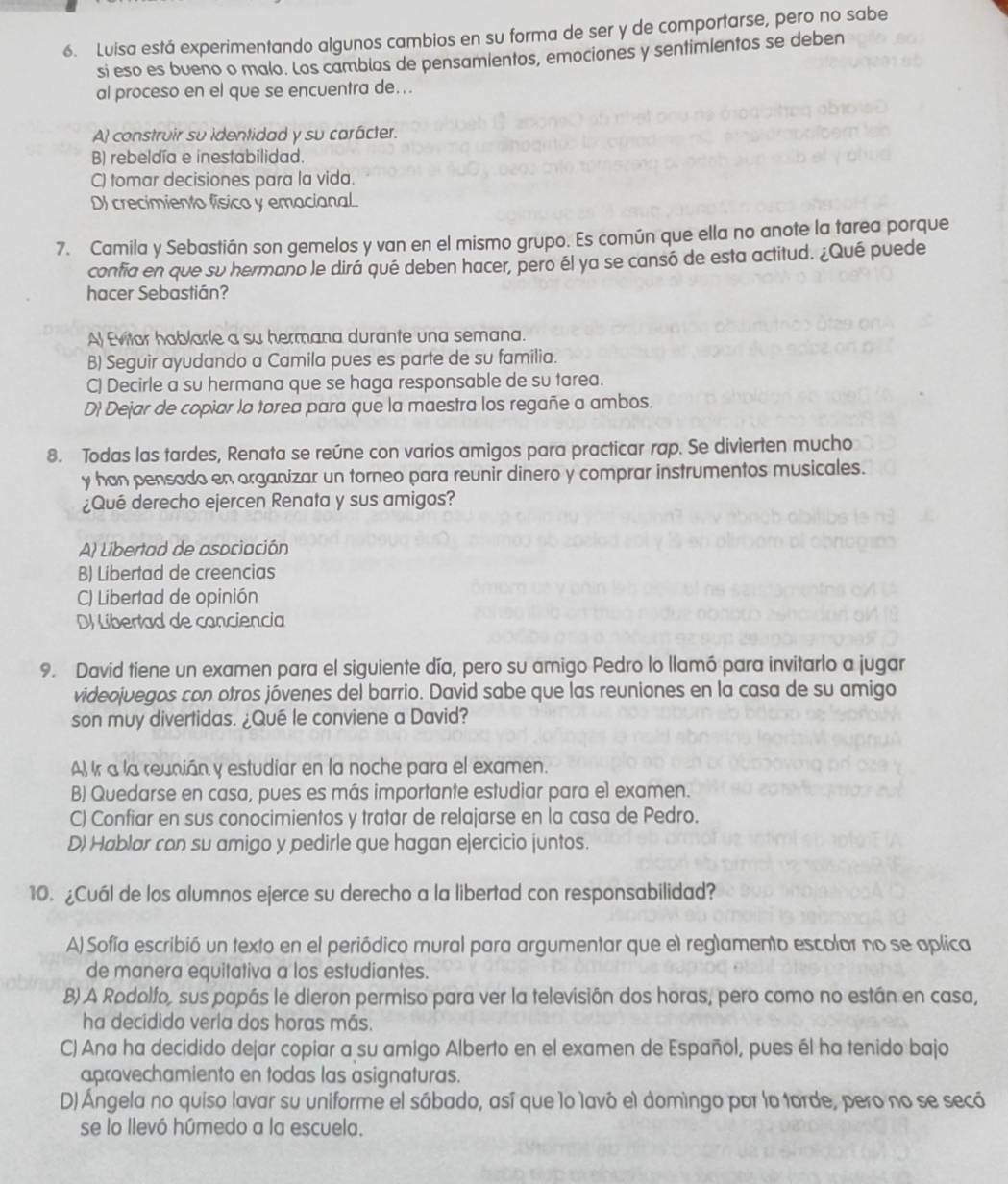 Luisa está experimentando algunos cambios en su forma de ser y de comportarse, pero no sabe
si eso es bueno o malo. Los camblos de pensamientos, emociones y sentimlentos se deben
al proceso en el que se encuentra de...
A construir su identidad y su carácter.
B) rebeldía e inestabilidad.
C) tomar decisiones para la vida.
D) crecimiento físico y emacianal.
7. Camila y Sebastián son gemelos y van en el mismo grupo. Es común que ella no anote la tarea porque
confia en que su hermano le dirá qué deben hacer, pero él ya se cansó de esta actitud. ¿Qué puede
hacer Sebastián?
Al Evitar hablarle a su hermana durante una semana.
B) Seguir ayudando a Camila pues es parte de su familia.
C) Decirle a su hermana que se haga responsable de su tarea.
D) Dejar de copiar la torea para que la maestra los regañe a ambos.
8. Todas las tardes, Renata se reúne con varios amigos para practicar rap. Se divierten mucho
y han pensado en organizar un torneo para reunir dinero y comprar instrumentos musicales.
¿Qué derecho ejercen Renata y sus amigos?
A) Libertad de asociación
B) Líbertad de creencias
C) Libertad de opinión
DJ Libertad de conciencia
9. David tiene un examen para el siguiente día, pero su amigo Pedro lo llamó para invitarlo a jugar
videojuegos con otros jóvenes del barrio. David sabe que las reuniones en la casa de su amigo
son muy divertidas. ¿Qué le conviene a David?
A) Ir a la reunián y estudiar en la noche para el examen.
B) Quedarse en casa, pues es más importante estudiar para el examen.
C) Confiar en sus conocimientos y tratar de relajarse en la casa de Pedro.
D) Hablar con su amigo y pedirle que hagan ejercicio juntos.
10. ¿Cuál de los alumnos ejerce su derecho a la libertad con responsabilidad?
A) Sofía escribió un texto en el periódico mural para argumentar que el reglamento escolar no se aplica
de manera equitativa a los estudiantes.
B) A Rodolfo, sus papás le dieron permiso para ver la televisión dos horas, pero como no están en casa,
ha decidido verla dos horas más.
C) Ana ha decidido dejar copiar a su amigo Alberto en el examen de Español, pues él ha tenido bajo
aprovechamiento en todas las asignaturas.
D) Ángela no quiso lavar su uniforme el sábado, así que lo lavó el domìngo por la torde, pero no se secó
se lo llevó húmedo a la escuela.