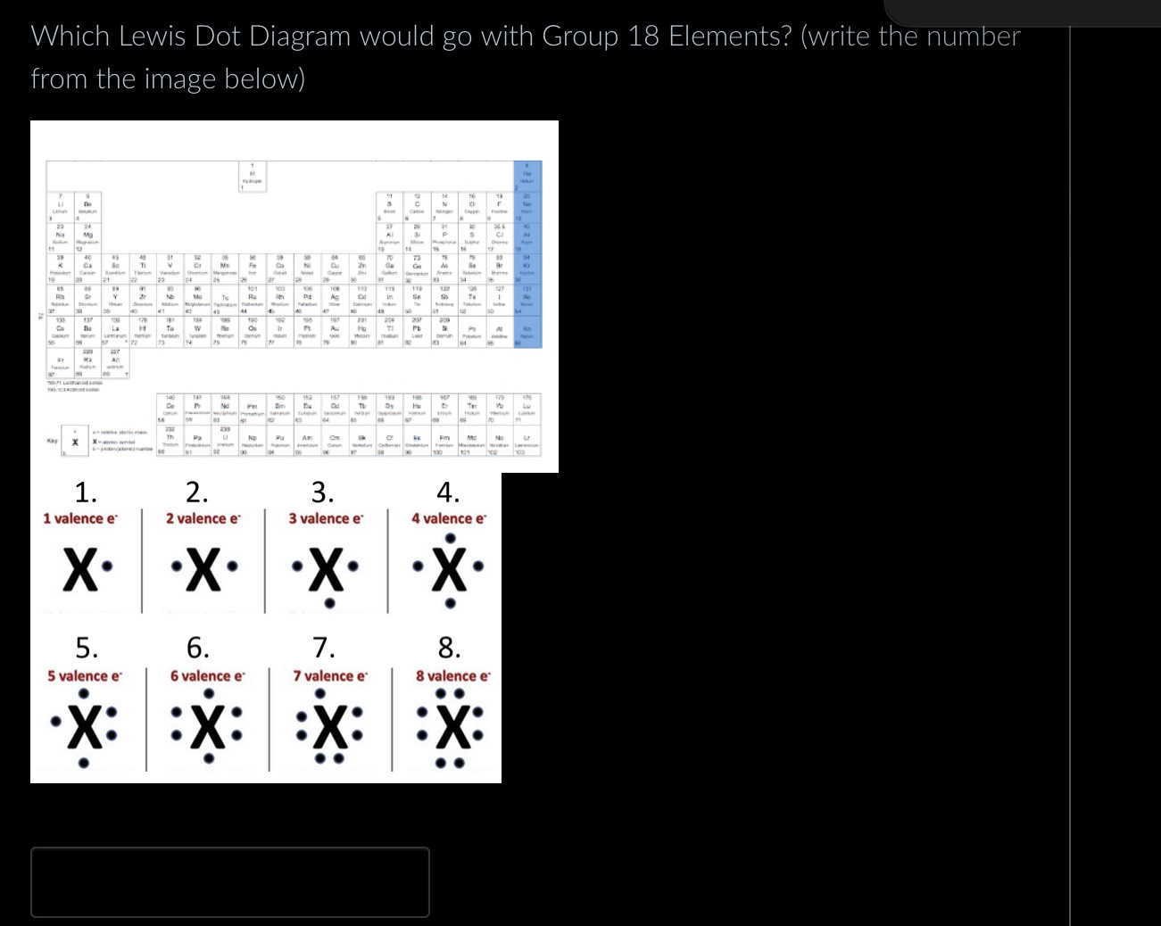 Which Lewis Dot Diagram would go with Group 18 Elements? (write the number 
from the image below) 

Mg 
: : : ξ F 6
~
2; 2
: : Tc : 903 h 115
in 
— 
Da : = : 221 7ì
168
140 - : Hs
π J 
Pa Np Pu Am i 。 “ M 

1. 2. 3. 4. 
1 valence e 2 valence e 3 valence e 4 valence e 
X· X X 
5. 6. 7. 8. 
5 valence e 6 valence e 7 valence e 8 valence e 
·X: X . 
X.