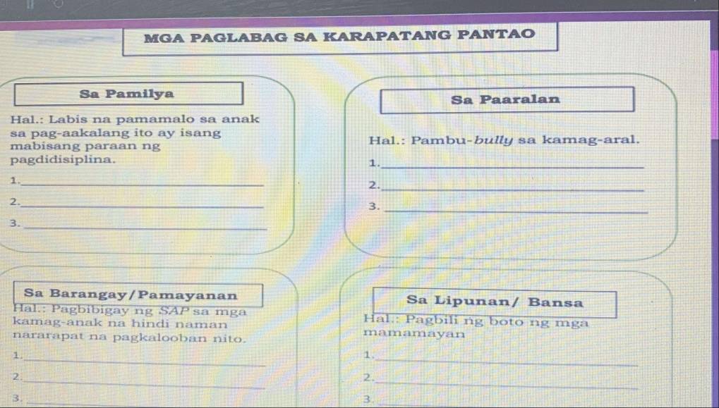 MGA PAGLABAG SA KARAPATANG PANTAO 
Sa Pamilya Sa Paaralan 
Hal.: Labis na pamamalo sa anak 
sa pag-aakalang ito ay isang 
mabisang paraan ng Hal.: Pambu-bully sa kamag-aral. 
pagdidisiplina. 1._ 
_ 
1._ 
2. 
2._ 
3._ 
3._ 
Sa Barangay/Pamayanan Sa Lipunan/ Bansa 
Hal.: Pagbibigay ng SAP sa mga Hal.: Pagbili ng boto ng mga 
kamag-anak na hindi naman mamamayan 
nararapat na pagkalooban nito. 
1._ 
1. 
_ 
2._ 
2._ 
3._ 
3._