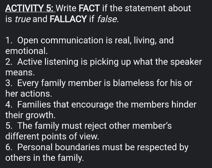 ACTIVITY 5: Write FACT if the statement about 
is true and FALLACY if false. 
1. Open communication is real, living, and 
emotional. 
2. Active listening is picking up what the speaker 
means. 
3. Every family member is blameless for his or 
her actions. 
4. Families that encourage the members hinder 
their growth. 
5. The family must reject other member’s 
different points of view. 
6. Personal boundaries must be respected by 
others in the family.