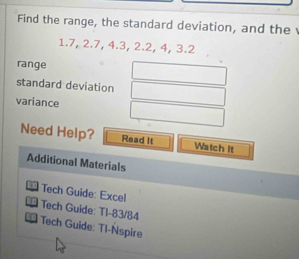 Find the range, the standard deviation, and the
1.7, 2.7, 4.3, 2.2, 4, 3.2
range 
standard deviation 
variance 
Need Help? Read It Watch It 
Additional Materials 
* Tech Guide: Excel 
* Tech Guide: TI-83/84 
Tech Guide: Tl-Nspire