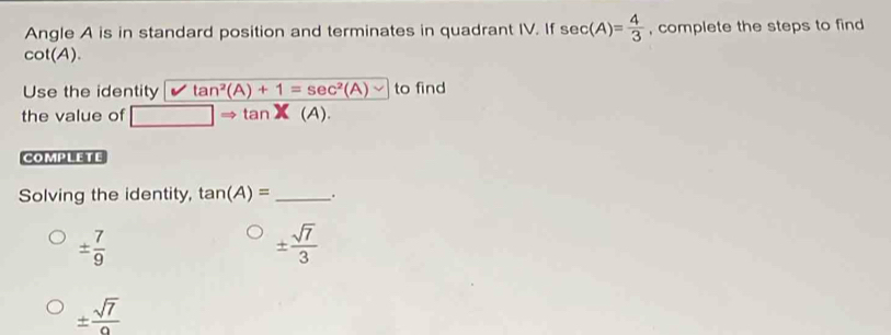 Angle A is in standard position and terminates in quadrant IV. If sec (A)= 4/3  , complete the steps to find
cot (A). 
Use the identity tan^2(A)+1=sec^2(A) to find
the value of Rightarrow tan X(A). 
COMPLETE
Solving the identity, tan (A)= _.
±  7/9 
±  sqrt(7)/3 
±  sqrt(7)/2 