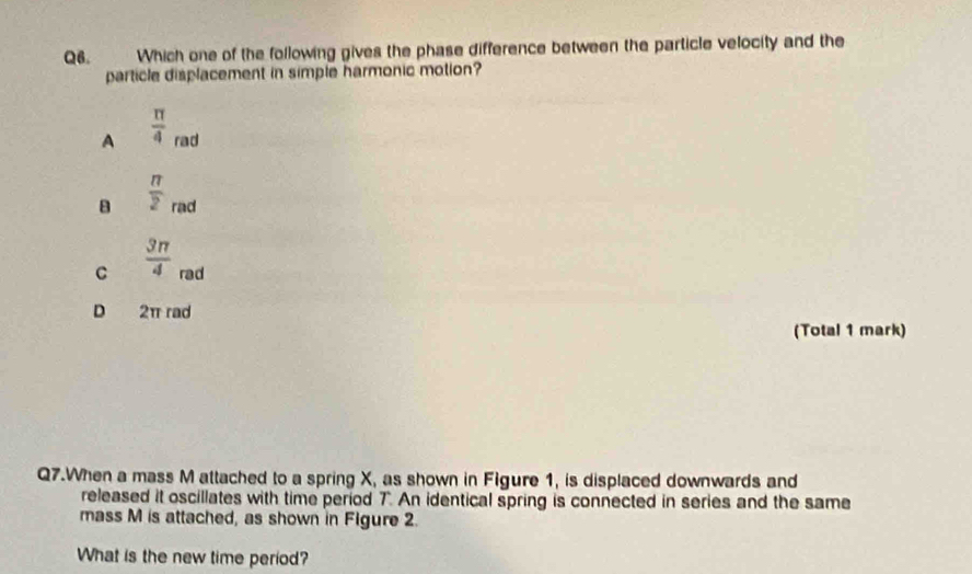 Which one of the following gives the phase difference between the particle velocity and the
particle displacement in simple harmonic motion?
A  π /4  rad
B  π /2  rad
C  3π /4  rad
D 2π rad
(Total 1 mark)
Q7.When a mass M attached to a spring X, as shown in Figure 1, is displaced downwards and
released it oscillates with time period 7. An identical spring is connected in series and the same
mass M is attached, as shown in Figure 2
What is the new time period?