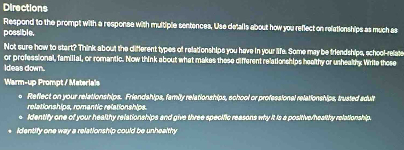 Directions 
Respond to the prompt with a response with multiple sentences, Use details about how you reflect on relationships as much as 
possible. 
Not sure how to start? Think about the different types of relationships you have in your life. Some may be friendships, school-relate 
or professional, familial, or romantic. Now think about what makes these different relationships healthy or unhealthy Write those 
ideas down. 
Warm-up Prompt / Materials 
。 Reflect on your relationships. Friendships, family relationships, school or professional relationships, trusted adult 
relationships, romantic relationships. 
Identify one of your healthy relationships and give three specific reasons why it is a positive/healthy relationship. 
Identify one way a relationship could be unhealthy