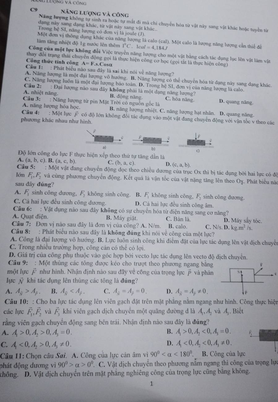 Xng Lưộng và công
năng lượng và công
Năng lượng không tự sinh ra hoặc tự mất đi mà chỉ chuyển hóa từ vật này sang vật khác hoặc tuyển từ
đạng nảy sang đạng khác, từ vật này sang vật khác..
Trong hệ SI, năng lượng có đơn vị là joule (J).
Một đơn vị thông dụng khác của năng lượng là calo (cal). Một calo là lượng năng lượng cần thiế để
làm tăng nhiệt độ 1g nước lên thêm 1°C. lca l=4,184J
Công của một lực không đổi Việc truyền năng lượng cho một vật bằng cách tác dụng lục lên vật làm vật
thay đổi trạng thái chuyển động gọi là thực hiện công cơ học (gọi tắt là thực hiện công)
Công thức tính công A=F..s.Cosα
Câu 1: : Phát biểu nào sau đây là sai khi nói về năng lượng?
A. Năng lượng là một đại lượng vô hướng. B. Năng lượng có thể chuyển hóa từ dạng này sang dạng khác.
C. Năng lượng luôn là một đại lượng bảo toàn. D. Trong hệ SI, đơn vị của năng lượng là calo.
Câu 2: : Đại lượng nào sau đây không phải là một dạng năng lượng?
A. nhiệt năng. B. động năng. C. hóa năng. D. quang năng.
Câu 3: : Năng lượng từ pin Mặt Trời có nguồn gốc là
A. năng lượng hóa học. B. năng lượng nhiệt. C. năng lượng hạt nhân. D. quang năng.
Câu 4: : Một lực vector F có độ lớn không đồi tác dụng vào một vật đang chuyển động với vận tốc v theo các
phương khác nhau như hình.
F
a)
b)
c)
Độ lớn công do lực F thực hiện xếp theo thứ tự tăng dần là
A. (a,b,c). B. (a,c,b). C. (b,a,c). D. (c,a,b).
Câu 5: : Một vật đang chuyển động dọc theo chiều dương của trục Ox thì bị tác dụng bởi hai lực có độ
lớn F_1,F_2 và cùng phương chuyển động. Kết quả là vận tốc của vật nặng tăng lên theo Oχ. Phát biểu nào
sau dây đúng?
A. F_1 sinh công dương, F_2 không sinh công. B. F_1 không sinh công, F_2 sinh công dương.
C. Cả hai lực đều sinh công dương. D. Cả hai lực đều sinh công âm.
Câu 6: : Vật dụng nào sau đây không có sự chuyền hóa từ diện năng sang cơ năng?
A. Quạt điện. B. Máy giặt. C. Bàn là. D. Máy sấy tóc.
Câu 7: Đơn vị nào sau đây là đơn vị của công? A. N/m. B. calo. C. N/s. D. kg.m^2/s.
Câu 8: : Phát biểu nào sau đây là không đúng khi nói về công của một lực?
A. Công là đại lượng vô hướng. B. Lực luôn sinh công khi điểm đặt của lực tác dụng lên vật dịch chuyển
C. Trong nhiều trường hợp, công cản có thể có lợi.
D. Giá trị của công phụ thuộc vào góc hợp bởi vecto lực tác dụng lên vecto độ dịch chuyền.
Câu 9:  : Một thùng các tông được kéo cho trượt theo phương ngang bằng
một lực vector F như hình. Nhận định nào sau đây về công của trọng lực vector p và phản
v
lực ỹ khi tác dụng lên thùng các tông là đúng?
A. A_overline N>A_beta . B. A_overline N C. A_overline N=A_overline P=0. D. A_overline N=A_overline P!= 0.
Câu 10: : Cho ba lực tác dụng lên viên gạch đặt trên mặt phẳng nằm ngang như hình. Công thực hiện
các lực vector F_1,vector F_2 và vector F_3 khi viên gạch dịch chuyền một quãng đường d là A_1,A_2 và A_3. Biết
rằng viên gạch chuyền động sang bên trái. Nhận định nào sau đây là đúng?
A. A_1>0,A_2>0,A_3=0. B. A_1>0,A_2<0,A_3=0. overline F_1
C. A_1<0,A_2>0,A_3!= 0. D. A_1<0,A_2<0,A_3!= 0.
Câu 11: Chọn câu Sai. A. Công của lực cản âm vì 90° <180°. B. Công của lực
đhát động dương vì 90^0>alpha >0^0.  C. Vật dịch chuyển theo phương nằm ngang thì công của trọng lực
không. D. Vật dịch chuyển trên mặt phẳng nghiêng công của trọng lực cũng bằng không.
1