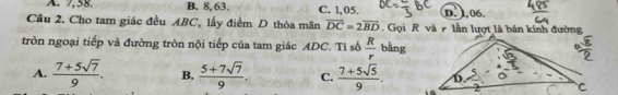 A. 7, 58. B. 8, 63. C. 1,05. D. 1.06.
Cầu 2. Cho tam giác đều ABC, lấy điểm D thỏa mãn vector DC=2vector BD Gọi R và lần lượt là bán kính đường
tròn ngoại tiếp và đường tròn nội tiếp của tam giác ADC. Tỉ số  R/r bing
A.  (7+5sqrt(7))/9 . B.  (5+7sqrt(7))/9 . C.  (7+5sqrt(5))/9 . .o