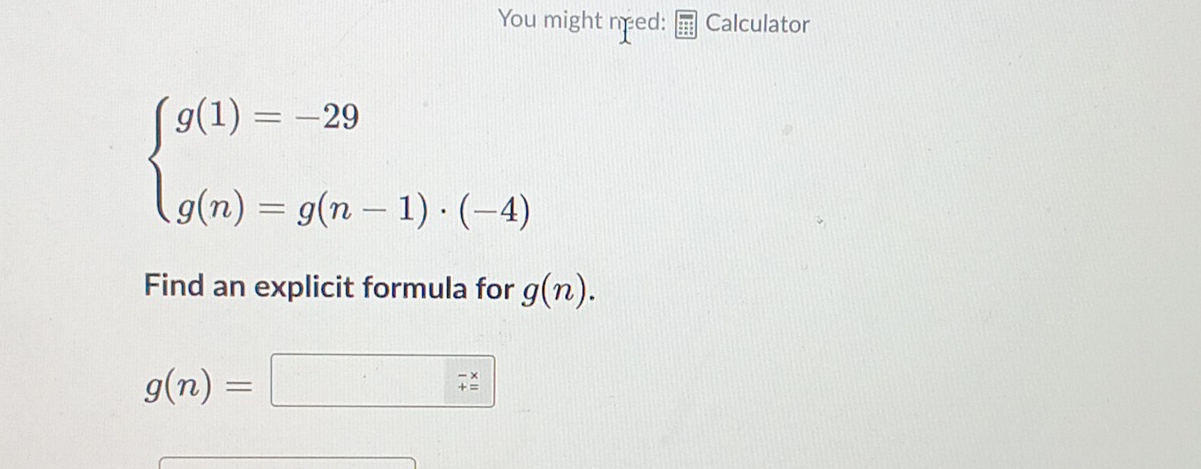 You might need: Calculator
beginarrayl g(1)=-29 g(n)=g(n-1)· (-4)endarray.
Find an explicit formula for g(n).
g(n)=□ 