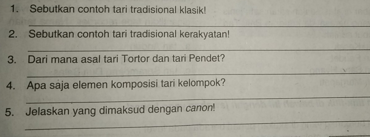 Sebutkan contoh tari tradisional klasik! 
_ 
2. Sebutkan contoh tari tradisional kerakyatan! 
_ 
3. Dari mana asal tari Tortor dan tari Pendet? 
_ 
4. Apa saja elemen komposisi tari kelompok? 
_ 
_ 
5. Jelaskan yang dimaksud dengan canon!