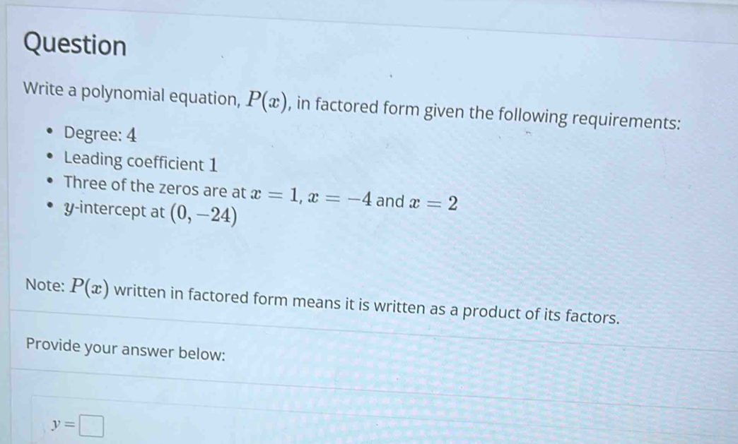 Question 
Write a polynomial equation, P(x) , in factored form given the following requirements: 
Degree: 4
Leading coefficient 1
Three of the zeros are at x=1, x=-4 and x=2
y-intercept at (0,-24)
Note: P(x) written in factored form means it is written as a product of its factors. 
Provide your answer below:
y=□