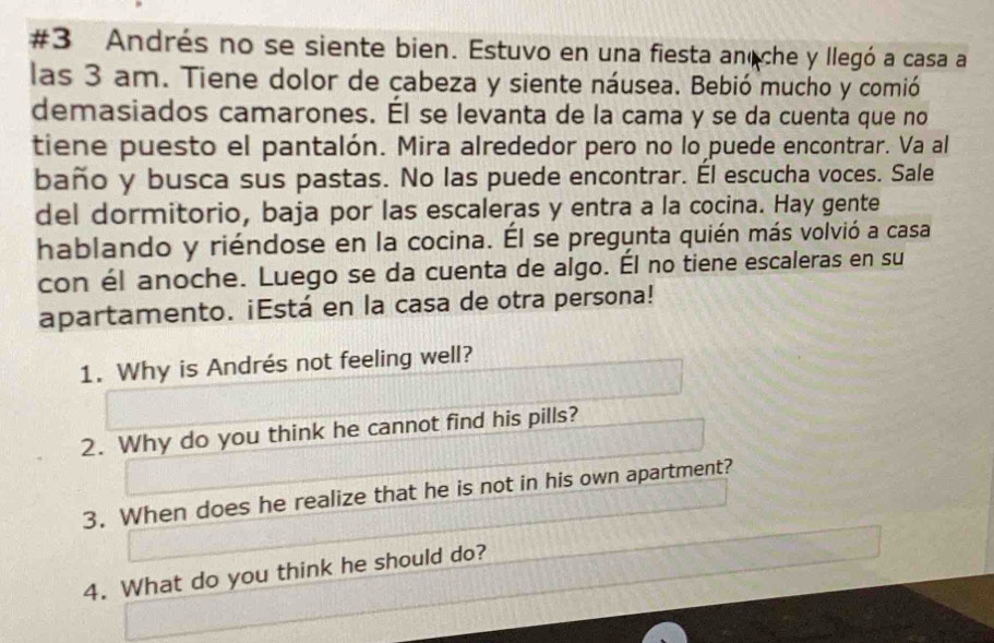 #3 Andrés no se siente bien. Estuvo en una fiesta anoche y llegó a casa a 
las 3 am. Tiene dolor de çabeza y siente náusea. Bebió mucho y comió 
demasiados camarones. Él se levanta de la cama y se da cuenta que no 
tiene puesto el pantalón. Mira alrededor pero no lo puede encontrar. Va al 
baño y busca sus pastas. No las puede encontrar. Él escucha voces. Sale 
del dormitorio, baja por las escaleras y entra a la cocina. Hay gente 
hablando y riéndose en la cocina. Él se pregunta quién más volvió a casa 
con él anoche. Luego se da cuenta de algo. Él no tiene escaleras en su 
apartamento. ¡Está en la casa de otra persona! 
1. Why is Andrés not feeling well? 
2. Why do you think he cannot find his pills? 
3. When does he realize that he is not in his own apartment? 
4. What do you think he should do?