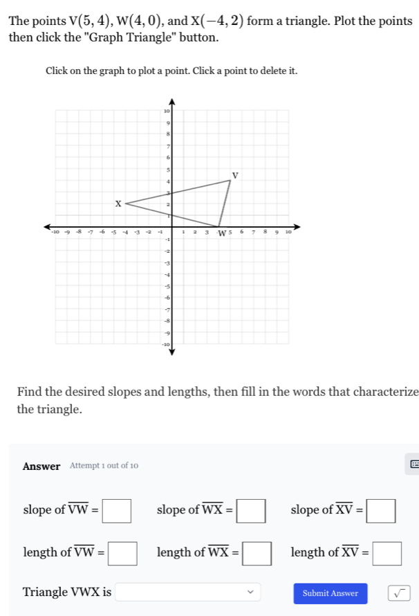 The points V(5,4), W(4,0) , and X(-4,2) form a triangle. Plot the points
then click the ''Graph Triangle'' button.
Click on the graph to plot a point. Click a point to delete it.
Find the desired slopes and lengths, then fill in the words that characterize
the triangle.
Answer Attempt 1 out of 10
slope of overline VW=□ slope of overline WX=□ slope of overline XV=□
length of overline VW=□ length of overline WX=□ length of overline XV=□
Triangle VWX is □ Submit Answer sqrt()