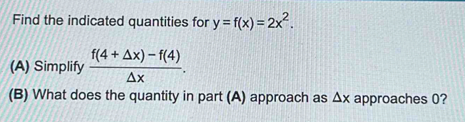 Find the indicated quantities for y=f(x)=2x^2. 
(A) Simplify  (f(4+△ x)-f(4))/△ x . 
(B) What does the quantity in part (A) approach as △ x approaches 0?