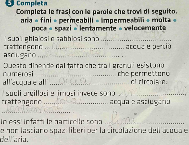 Completa 
Completa le frasi con le parole che trovi di seguito. 
aria ● fini ● permeabili ● impermeabili ● molta 
poca ● spazi • lentamente ● velocemente 
I suoli ghiaiosi e sabbiosi sono_ 
trattengono _acqua e perciò 
asciugano_ 
Questo dipende dal fatto che tra i granuli esistono 
numerosi _che permettono 
all’acqua e all' _di circolare. 
I suoli argillosi e limosi invece sono_ 
trattengono _acqua e asciugano 
_ 
_ 
In essi infatti le particelle sono_ 
e non lasciano spazi liberi per la circolazione dell’acqua e 
dell’aria.