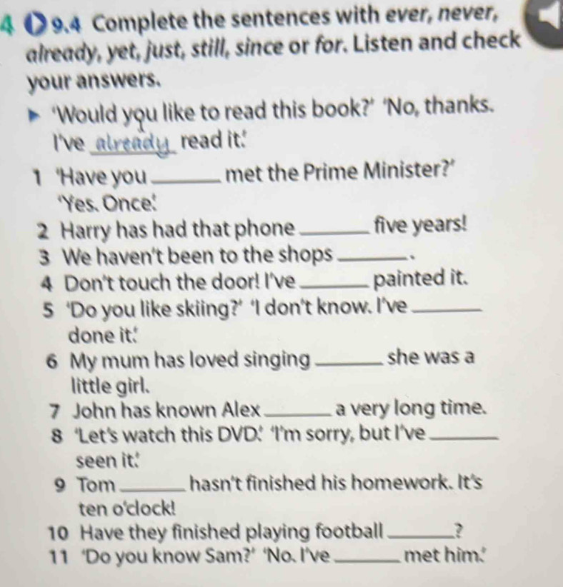 9.4 Complete the sentences with ever, never, 
already, yet, just, still, since or for. Listen and check 
your answers. 
‘Would you like to read this book?’ ‘No, thanks. 
I've_ read it.' 
1 Have you _met the Prime Minister?’ 
'Yes. Once! 
2 Harry has had that phone _five years! 
3 We haven't been to the shops _、 
4 Don't touch the door! I've _painted it. 
5 ‘Do you like skiing?’ ‘I don’t know. I’ve_ 
done it. 
6 My mum has loved singing _she was a 
little girl. 
7 John has known Alex _a very long time. 
8 ‘Let’s watch this DVD’ ‘I’m sorry, but I’ve_ 
seen it. 
9 Tom_ hasn't finished his homework. It's 
ten o'clock! 
10 Have they finished playing football _? 
11 ‘Do you know Sam?’ ‘No. I’ve _met him.'