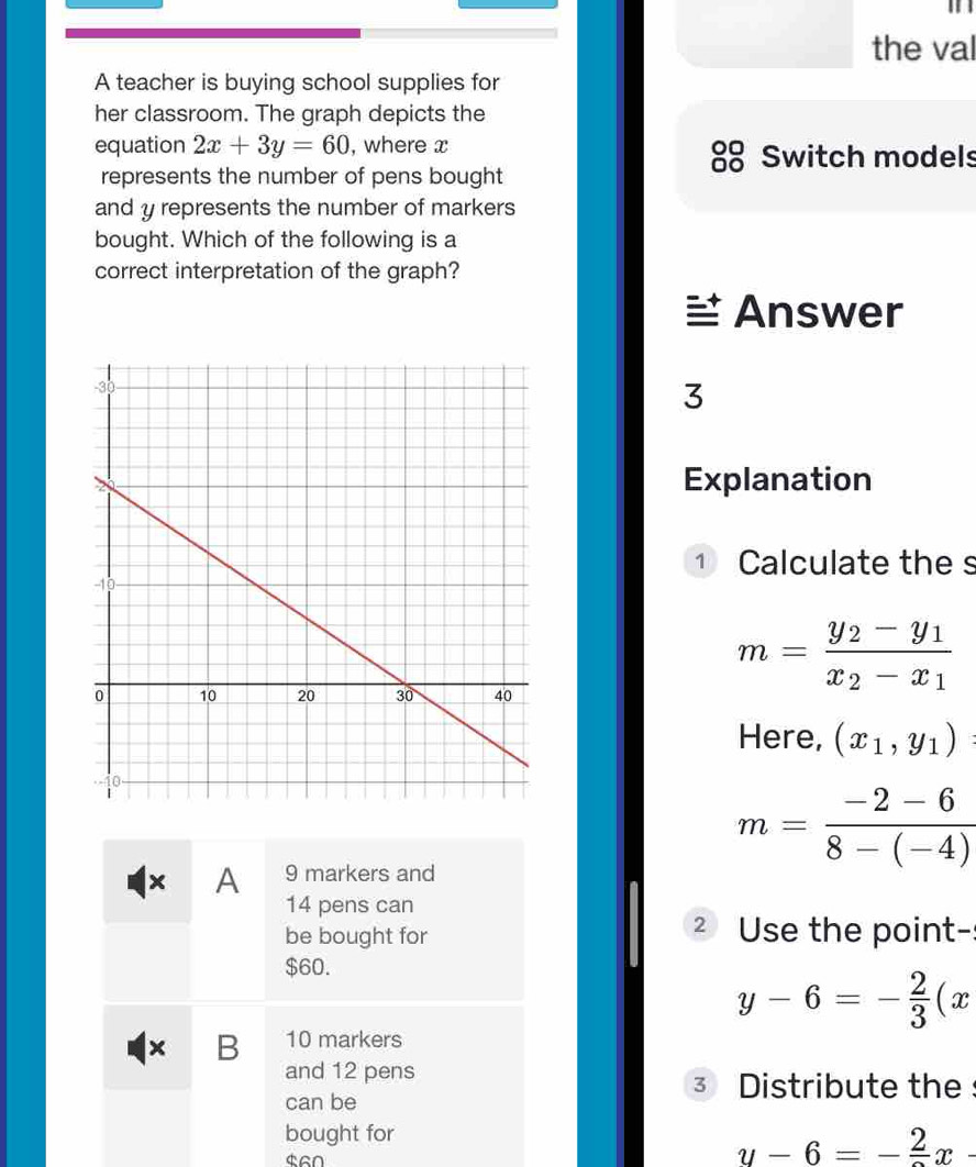 the val 
A teacher is buying school supplies for 
her classroom. The graph depicts the 
equation 2x+3y=60 , where x
Switch models 
represents the number of pens bought 
and y represents the number of markers 
bought. Which of the following is a 
correct interpretation of the graph? 
Answer 
3 
Explanation 
1 Calculate the s
m=frac y_2-y_1x_2-x_1
Here, (x_1,y_1)
m= (-2-6)/8-(-4) 
x A 9 markers and
14 pens can 
be bought for 2 Use the point-
$60.
y-6=- 2/3 (x
B 10 markers 
and 12 pens 
can be 
3 Distribute the 
bought for
$60
y-6=-frac 2x-