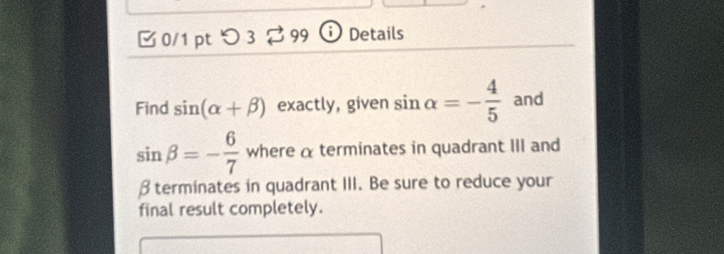 つ 3 99 ① Details 
Find sin (alpha +beta ) exactly, given sin alpha =- 4/5  and
sin beta =- 6/7  where α terminates in quadrant III and
β terminates in quadrant III. Be sure to reduce your 
final result completely.