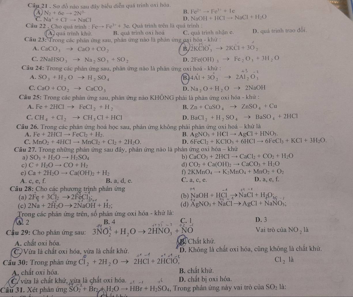 Sơ đồ nào sau đây biểu điễn quá trinh oxỉ hóa.
a N_2+6eto 2N^(3-)
B. Fe^(2+)to Fe^(3+)+Ie
C. Na^++Clto NaCl D. NaOH+HClto NaCl+H_2O
Câu 22 . Cho quá trình : Feto Fe^(3+)+3e * Quá trình trên là quá trình :
A quá trình khử. B. quá trình oxi hoá C. quá trình nhận e. D. quá trình trao đổi.
Câu 23: Trong các phản ứng sau, phản ứng nào là phản ứng oxi hóa - khử :
A. CaCO_3to CaO+CO_2 B 2KClO_3^(2to 2KCl+3O_2)
C. 2NaHSO_3to Na_2SO_3+SO_2 D. 2Fe(OH)_3to Fe_2O_3+3H_2O
Câu 24: Trong các phản ứng sau, phản ứng nào là phản ứng oxi hoá - khủ :
A. SO_3+H_2Oto H_2SO_4
B. 4A^0+3O_2to 2Al_2O_3^((-2)
C. CaO+CO_2)to CaCO_3 D. Na_2O+H_2O to 2NaOH
Câu 25: Trong các phản ứng sau, phản ứng nào KHÔNG phải là phản ứng oxi hóa - khử :
A. Fe+2HClto FeCl_2+H_2 B. Zn+CuSO_4to ZnSO_4+Cu
C. CH_4+Cl_2to CH_3Cl+HCl D. BaCl_2+H_2SO_4to BaSO_4+2HCl
Câu 26. Trong các phản ứng hoá học sau, phản ứng không phải phản ứng oxi hoá - khử là
A. Fe+2HClto FeCl_2+H_2. B. AgNO_3+HClto AgCl+HNO_3.
C. MnO_2+4HClto MnCl_2+Cl_2+2H_2O. D. 6FeCl_2+KClO_3+6HClto 6FeCl_3+KCl+3H_2O.
Câu 27. Trong những phản ứng sau đây, phản ứng nào là phản ứng oxi hóa - khử
a) SO_3+H_2Oto H_2SO_4 b) CaCO_3+2HClto CaCl_2+CO_2+H_2O
c) C+H_2Oto CO+H_2 d) CO_2+Ca(OH)_2to CaCO_3+H_2O
e) Ca+2H_2Oto Ca(OH)_2+H_2 f 2KMnO_4to K_2MnO_4+MnO_2+O_2
A. c,e,f. B. a, d, e. C. a, c, e. D. a, e, f.
Câu 28: Cho các phương trình phản ứng +1-1
(a) 2Fe+3Cl_2to 2FeCl_3; (b) NaOH+HClto NaCl+H_2O_25-2
(c) 2Na+2H_2Oto 2NaOH+H_2; (d) AgNO_3+NaClto AgCl+NaNO_3;
Trong các phản ứng trên, số phản ứng oxi hóa - khử là:
A. 2 B. 4 C. 1 D. 3
Câầu 29: Cho phản ứng sau: 3NO_2^(2+H_2)Oto 2HNO_3+NO
Vai trò của NO_2 là
A. chất oxi hóa.
B Chất khử.
C) Vừa là chất oxi hóa, vừa là chất khử. D. Không là chất oxi hóa, cũng không là chất khử.
Cầu 30: Trong phản ứng Cl_2+2H_2O 2HC1+2HClO,
Cl_2 là
A. chất oxi hóa. B. chất khử,
C. vừa là chất khử, yừa là chất oxi hóa. D. chất bị oxi hóa.
Câu 31. Xét phản ứng SO_2+Br_2+H_2Oto HBr+H_2SO_4 ,  Trong phản ứng này vai trò của SO_2 là: