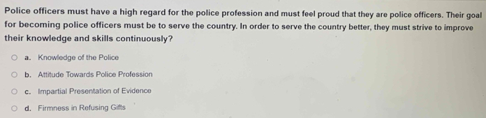 Police officers must have a high regard for the police profession and must feel proud that they are police officers. Their goal
for becoming police officers must be to serve the country. In order to serve the country better, they must strive to improve
their knowledge and skills continuously?
a. Knowledge of the Police
b. Attitude Towards Police Profession
c. Impartial Presentation of Evidence
d. Firmness in Refusing Gifts