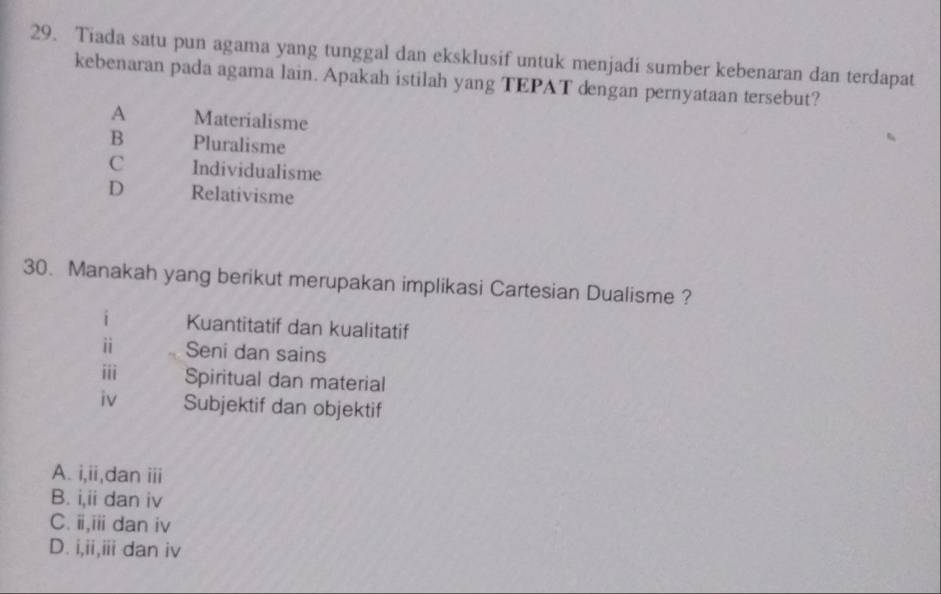 Tiada satu pun agama yang tunggal dan eksklusif untuk menjadi sumber kebenaran dan terdapat
kebenaran pada agama lain. Apakah istilah yang TEPAT dengan pernyataan tersebut?
A Materialisme
B Pluralisme
C Individualisme
D Relativisme
30. Manakah yang berikut merupakan implikasi Cartesian Dualisme ?
i Kuantitatif dan kualitatif
ⅱ Seni dan sains
iii Spiritual dan material
iv Subjektif dan objektif
A. i,ii,dan iii
B. i,ii dan iv
C. ii,iii dan iv
D. i,ii,iii dan iv