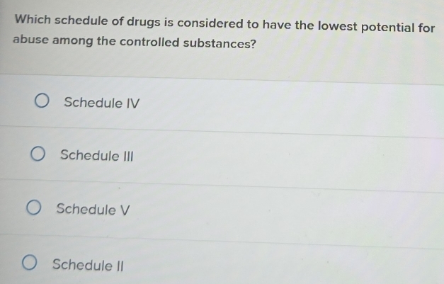 Which schedule of drugs is considered to have the lowest potential for
abuse among the controlled substances?
Schedule IV
Schedule III
Schedule V
Schedule II