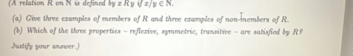 (A relation R on N is defined byxRy ifx/y∈ N. 
(a) Give three examples of members of R and three examples of non-members of R.
(b) Which of the three properties - reflexive, symmetric, transitive - are satisfied by R?
Justify your answer.)