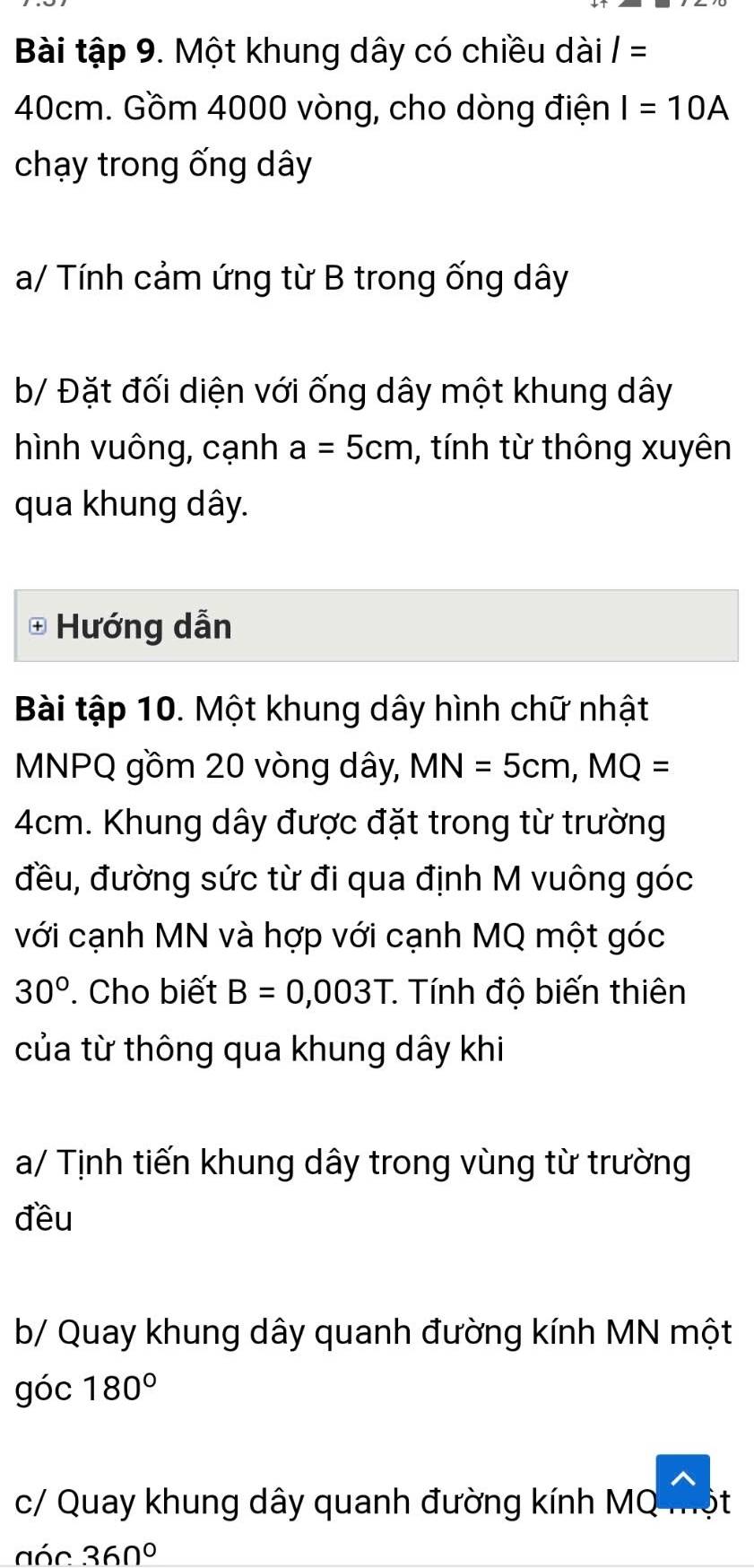 Bài tập 9. Một khung dây có chiều dài I=
40cm. Gồm 4000 vòng, cho dòng điện I=10A
chạy trong ống dây 
a/ Tính cảm ứng từ B trong ống dây 
b/ Đặt đối diện với ống dây một khung dây 
hình vuông, cạnh a=5cm , tính từ thông xuyên 
qua khung dây. 
Hướng dẫn 
Bài tập 10. Một khung dây hình chữ nhật
MNPQ gồm 20 vòng dây, MN=5cm, MQ=
4cm. Khung dây được đặt trong từ trường 
đều, đường sức từ đi qua định M vuông góc 
với cạnh MN và hợp với cạnh MQ một góc
30° Cho biết B=0,003T * Tính độ biến thiên 
của từ thông qua khung dây khi 
a/ Tịnh tiến khung dây trong vùng từ trường 
đều 
b/ Quay khung dây quanh đường kính MN một 
góc 180°
c/ Quay khung dây quanh đường kính MQ t 
aóc 360°