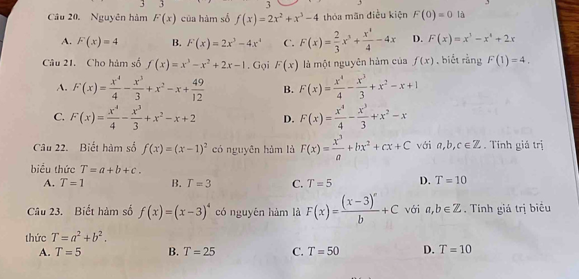 3
3
Câu 20. Nguyên hàm F(x) của hàm số f(x)=2x^2+x^3-4 thỏa mãn điều kiện F(0)=0 là
A. F(x)=4 B. F(x)=2x^3-4x^4 C. F(x)= 2/3 x^3+ x^4/4 -4x D. F(x)=x^3-x^4+2x
Câu 21. Cho hàm số f(x)=x^3-x^2+2x-1. Gọi F(x) là một nguyên hàm của f(x) , biết rằng F(1)=4.
A. F(x)= x^4/4 - x^3/3 +x^2-x+ 49/12  B. F(x)= x^4/4 - x^3/3 +x^2-x+1
C. F(x)= x^4/4 - x^3/3 +x^2-x+2 F(x)= x^4/4 - x^3/3 +x^2-x
D.
Câu 22. Biết hàm số f(x)=(x-1)^2 có nguyên hàm là F(x)= x^3/a +bx^2+cx+C với a,b, c∈ Z.  Tính giá trị
biểu thức T=a+b+c.
A. T=1 B. T=3 C. T=5
D. T=10
Câu 23. Biết hàm số f(x)=(x-3)^4 có nguyên hàm là F(x)=frac (x-3)^nb+C với a,b∈ Z. Tính giá trị biểu
thức T=a^2+b^2.
A. T=5 B. T=25 C. T=50 D. T=10