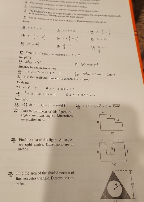 the measores of the angles of an equiliatoral triongle ?
Use two uit multipliers to convert 280 milles to inches.
5 Use two suir mulriphiers to convert 45 squart feet to square incles.
4. The length of the buse of a right triangle is 24 centimeters. The luright of the right triancle
is 18 centimeters. Find the area of the right triangle.
7. The circunderence of a circle is 12r meters. Find the radius of the circle.
Solve
 x+5=7
y-3=2 x- 1/4 = 7/8 
y- 1/2 =-2 1/2  x+ 1/2 =2 1/5  2x=20
3x=4 1/2   x/3 =5 15; frac x 1/2 =4
17. Does -5 or 5 satisfy the equation x-5=0 ?
(22
Simplify:
18. (2() m^2xyp^2x^3y^5
3p^2xxypp^3xy^2
Simplify by adding like terms:
20. (28) a+3-2a-5a+5-a -3x^2ym+5myx^2-2my^2x
22 Use the distributive property to expand (3a-5p)xy.
Evaluate:
23. (19) (-x)^3-y if x=-2 and y=4
24. a^3-(a-b)+|a-b| if a=-2 and b=3
(19)
Simplify:
(-2)^3-(-2)^2-5+sqrt[3](-64)
(13) 25. -2 -5(-3+4)-[3-(-4)] 26. (19)
27. Find the perimeter of this figure. All 
(5)
angles are right angles. Dimensions 
are in kilometers. 
28. Find the area of this figure. All angles 
(8) are right angles. Dimensions are in
inches. 
29. Find the area of the shaded portion of
(8) this isosceles triangle. Dimensions are
in feet. 4 13
12