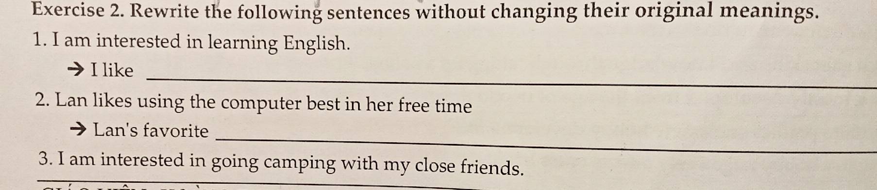 Rewrite the following sentences without changing their original meanings. 
1. I am interested in learning English. 
I like_ 
2. Lan likes using the computer best in her free time 
Lan's favorite_ 
_ 
3. I am interested in going camping with my close friends.