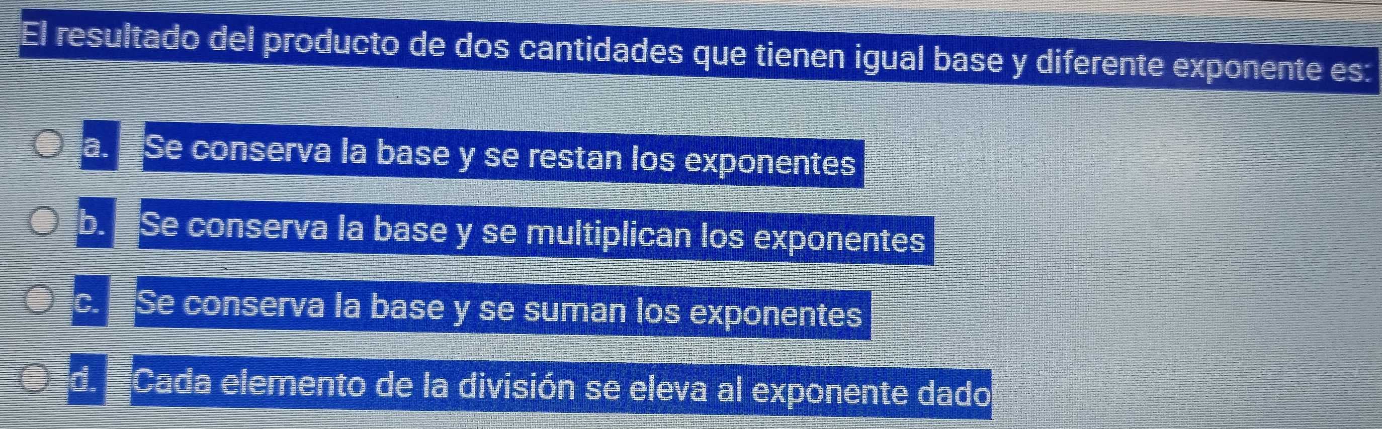 El resultado del producto de dos cantidades que tienen igual base y diferente exponente es:
a. Se conserva la base y se restan los exponentes
b. Se conserva la base y se multiplican los exponentes
C. Se conserva la base y se suman los exponentes
d Cada elemento de la división se eleva al exponente dado