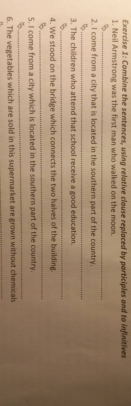 Combine the sentences, using relative clause replaced by participles and to infinitives 
1. Neil Armstrong was the first man who walked on the moon. 
_B 
2. I come from a city that is located in the southern part of the country. 
_ 
3. The children who attend that school receive a good education. 
_ 
4. We stood on the bridge which connects the two halves of the building. 
_ 
5. I come from a city which is located in the southern part of the country. 
_ 
6. The vegetables which are sold in this supermarket are grown without chemicals 
M 
_