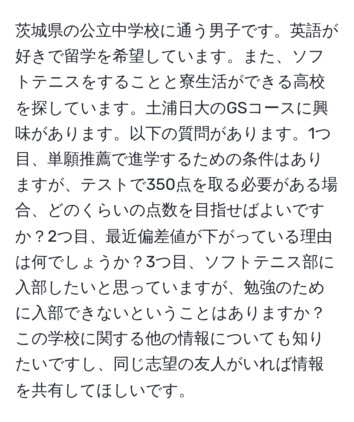 茨城県の公立中学校に通う男子です。英語が好きで留学を希望しています。また、ソフトテニスをすることと寮生活ができる高校を探しています。土浦日大のGSコースに興味があります。以下の質問があります。1つ目、単願推薦で進学するための条件はありますが、テストで350点を取る必要がある場合、どのくらいの点数を目指せばよいですか？2つ目、最近偏差値が下がっている理由は何でしょうか？3つ目、ソフトテニス部に入部したいと思っていますが、勉強のために入部できないということはありますか？この学校に関する他の情報についても知りたいですし、同じ志望の友人がいれば情報を共有してほしいです。