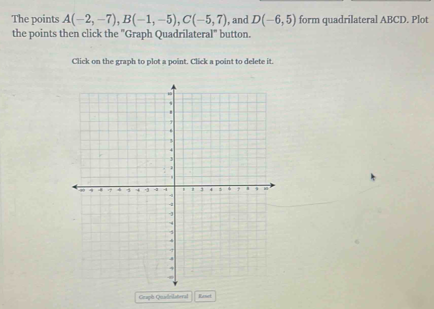 The points A(-2,-7), B(-1,-5), C(-5,7) , and D(-6,5) form quadrilateral ABCD. Plot 
the points then click the "Graph Quadrilateral" button. 
Click on the graph to plot a point. Click a point to delete it. 
Graph Quadrilateral Reset