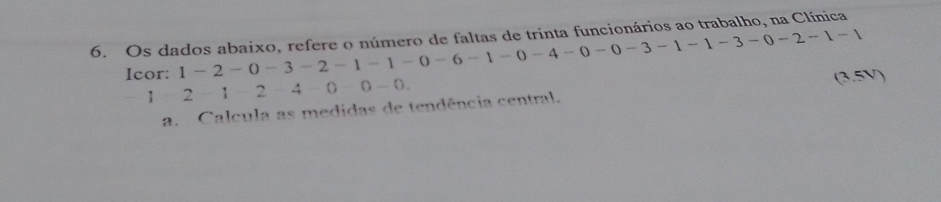 Os dados abaixo, refere o número de faltas de trinta funcionários ao trabalho, na Clínica 
Icor:
1-2-0-3 -2 -1 -1 -0 -6 -1 -0 -4 -0 -0 -3 -1 -1 -3 -0-2-1-1
1 -2 -1 -2 -4 -0 -0 -0. 
(3.5V) 
a. Calcula as medidas de tendência central.