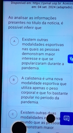 Disponível em: https://jornal.usp.br. Acesso
em: 04 set. 2024 (adaptado).
Ao analisar as informações
presentes no título da notícia, é
possível inferir que:
A Existem outras
modalidades esportivas
nas quais as pessoas
demonstram maior
interesse e que se
popularizaram durante a
pandemia.
B A calistenia é uma nova
modalidade esportiva que
utiliza apenas o peso
corporal e que foi bastante
popular no período da
pandemia.
C Existem outras duas
modalidades e tiva
mundo que as pessoas
monstram maior