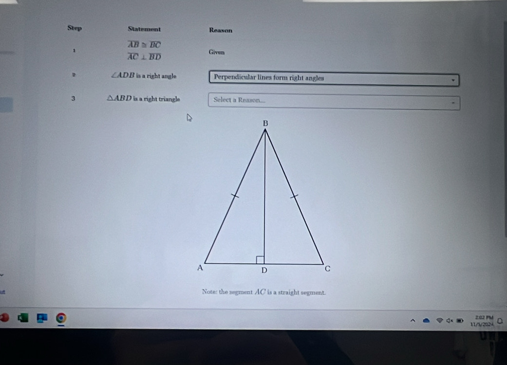 Step Statement Reason
overline AB≌ overline BC
1 Givan
overline AC⊥ overline BD
∠ ADB is a right angle Perpendicular lines form right angles 
3 △ ABD is a right triangle Select a Reason... 
Note: the segment AC is a straight segment. 
2:02 PM 
11/5/2024