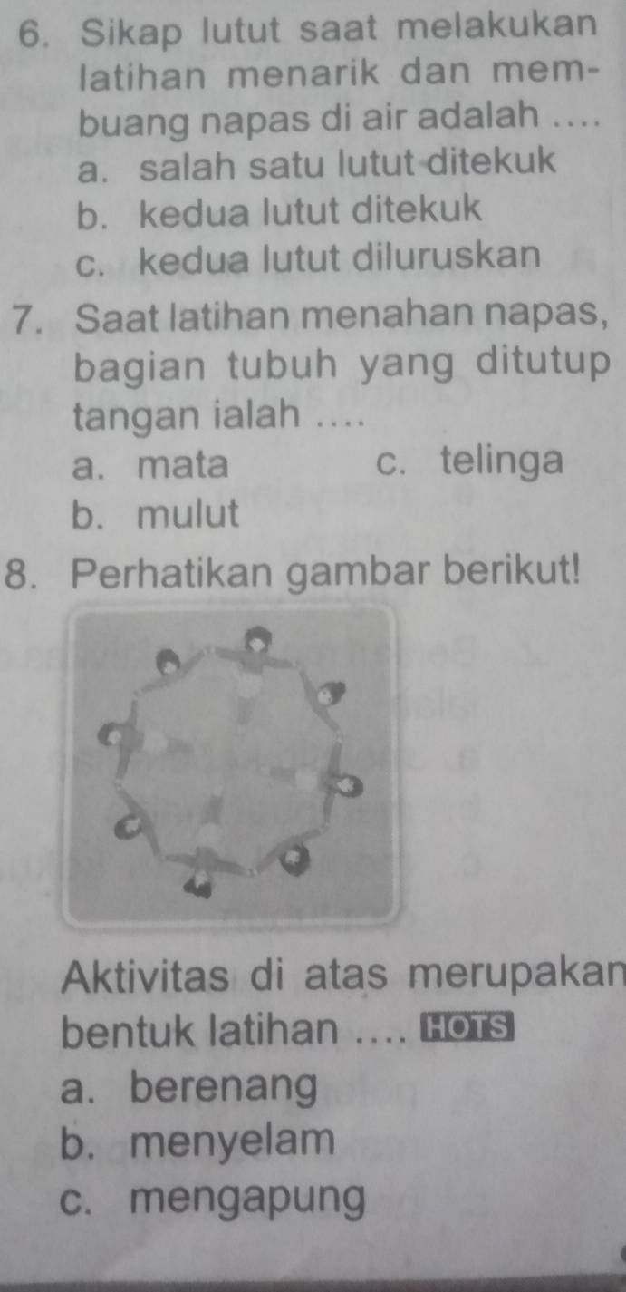 Sikap lutut saat melakukan
latihan menarik dan mem-
buang napas di air adalah ....
a. salah satu lutut ditekuk
b. kedua lutut ditekuk
c. kedua lutut diluruskan
7. Saat latihan menahan napas,
bagian tubuh yang ditutup
tangan ialah ....
a. mata c. telinga
b. mulut
8. Perhatikan gambar berikut!
Aktivitas di atas merupakan
bentuk latihan .... Hots
a. berenang
b.menyelam
c. mengapung