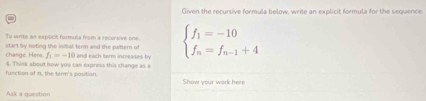 Given the recursive formula below, write an explicit formula for the sequence. 
To write an explicit formula from a recursive one, 
start by noting the initial term and the pattern of beginarrayl f_1=-10 f_n=f_n-1+4endarray.
change. Here, f_1=-10 and each term increases by 
4. Think about how you can express this change as a 
function of n. the term's position. 
Show your work here 
Ask a question