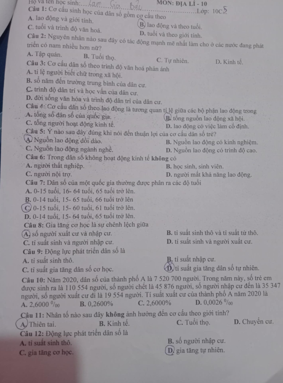 Họ và tên học sinh: _ MôN: địa LÍ - 10
.Lớp: 10C
Câu 1: Cơ cấu sinh học của dân số gồm cơ cấu theo
A. lao động và giới tính.
Bộ lao động và theo tuổi.
C. tuổi và trình độ văn hoá. D. tuổi và theo giới tính.
Câu 2: Nguyên nhân nào sau đây có tác động mạnh mẽ nhất làm cho ở các nước đang phát
triển có nam nhiều hơn nữ?
A. Tập quán. B. Tuổi thọ. C. Tự nhiên. D. Kinh tế.
Câu 3: Cơ cấu dân số theo trình độ văn hoá phản ánh
A. ti lệ người biết chữ trong xã hội.
B. số năm đến trường trung bình của dân cư.
C. trình độ dân trí và học vấn của dân cư.
D. đời sống văn hóa và trình độ dân trí của dân cư.
Câu 4 Cơ cấu dấn số theo lao động là tương quan tị lệ giữa các bộ phận lao động trong
A. tổng số dân số của quốc gia. B tổng nguồn lao động xã hội.
C. tổng người hoạt động kinh tế. D. lao động có việc làm cố định.
Câu 5: Ý nào sau đây đúng khi nói đến thuận lợi của cơ cấu dân số trẻ?
A Nguồn lao động dồi dào. B. Nguồn lao động có kinh nghiệm.
C. Nguồn lao động ngành nghề. D. Nguồn lao động có trình độ cao.
Câu 6: Trong dân số không hoạt động kinh tế không có
A. người thất nghiệp. B. học sinh, sinh viên.
C. người nội trợ. D. người mất khả năng lao động.
Câu 7: Dân số của một quốc gia thường được phân ra các độ tuổi
A. 0-15 tuổi, 16- 64 tuổi, 65 tuổi trở lên.
B. 0-14 tuổi, 15- 65 tuổi, 66 tuổi trở lên
C 0-15 tuổi, 15- 60 tuổi, 61 tuổi trở lên.
D. 0-14 tuổi, 15- 64 tuổi, 65 tuổi trở lên.
Câu 8: Gia tăng cơ học là sự chênh lệch giữa
A) số người xuất cư và nhập cư. B. tỉ suất sinh thô và tỉ suất tử thô.
C. tỉ suất sinh và πgười nhập cư. D. tỉ suất sinh và người xuất cư.
Câu 9: Động lực phát triển dân số là
A. tỉ suất sinh thô. B. tỉ suất nhập cư.
C. tỉ suất gia tăng dân số cơ học. Dộ ti suất gia tăng dân số tự nhiên.
Câu 10: Năm 2020, dân số của thành phố A là 7 520 700 người. Trong năm này, số trẻ em
được sinh ra là 110 554 người, số người chết là 45 876 người, số người nhập cư đến là 35 347
người, số người xuất cư đi là 19 554 người. Tỉ suất xuất cư của thành phố A năm 2020 là
A. 2,6000 %oo B. 0,2600% C. 2,6000% D. 0,0026 %/oo
Câu 11: Nhân tố nào sau đây không ảnh hưởng đến cơ cấu theo giới tính?
A. Thiên tai. B. Kinh tế. C. Tuổi thọ. D. Chuyển cư.
Câu 12: Động lực phát triển dân số là
A. tỉ suất sinh thô. B. số người nhập cư.
C. gia tăng cơ học. D. gia tăng tự nhiên.