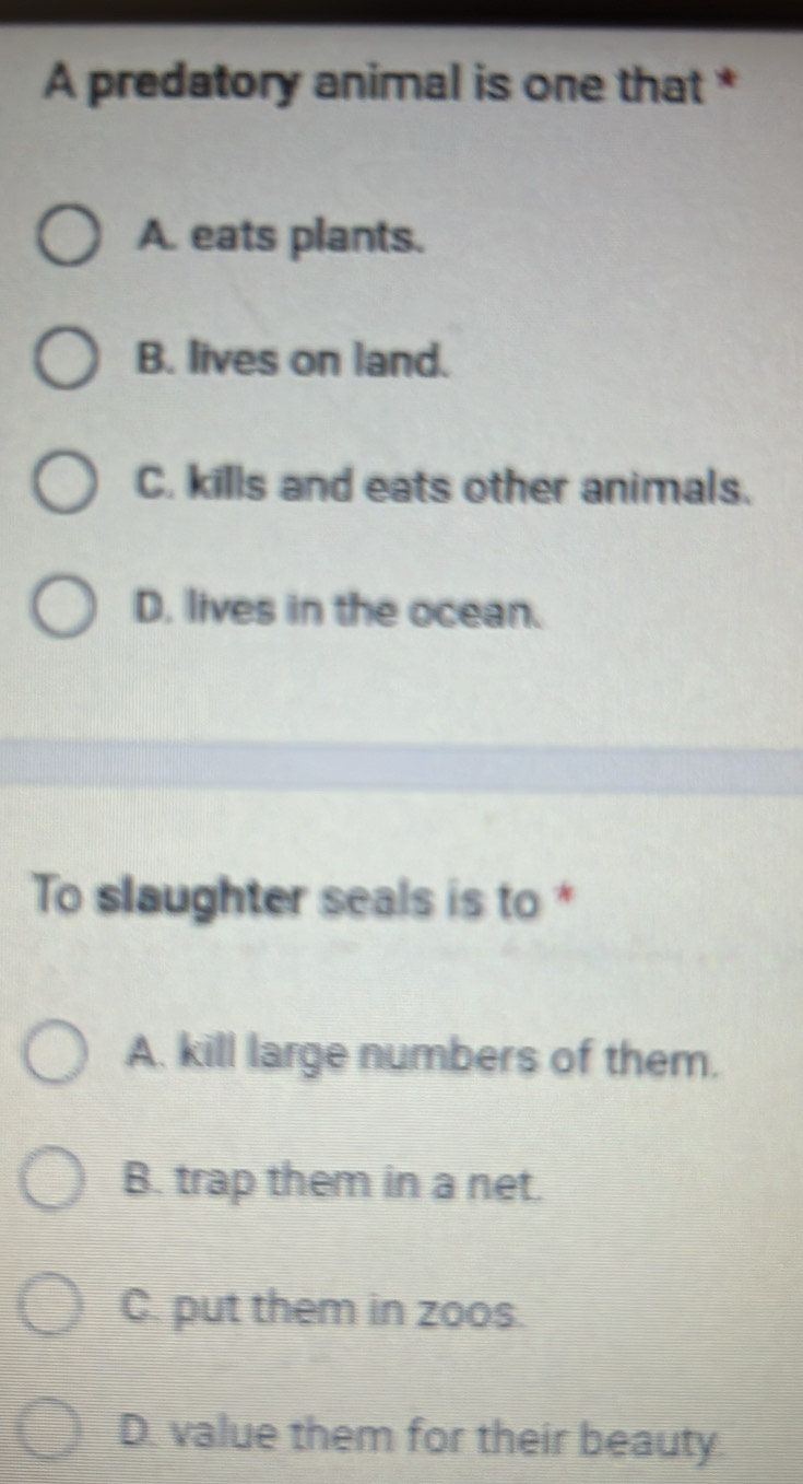 A predatory animal is one that *
A. eats plants.
B. lives on land.
C. kills and eats other animals.
D. lives in the ocean.
To slaughter seals is to *
A. kill large numbers of them.
B. trap them in a net.
C. put them in zoos.
D. value them for their beauty.